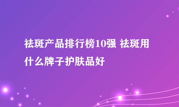 祛斑产品排行榜10强 祛斑用什么牌子护肤品好