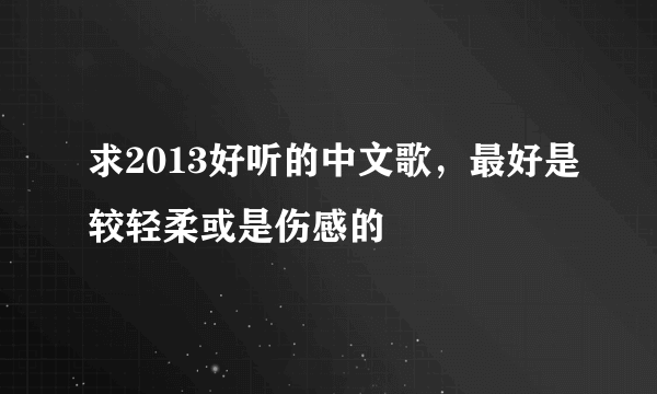 求2013好听的中文歌，最好是较轻柔或是伤感的