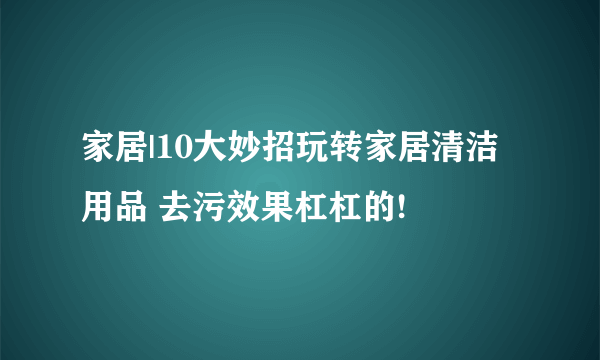 家居|10大妙招玩转家居清洁用品 去污效果杠杠的!