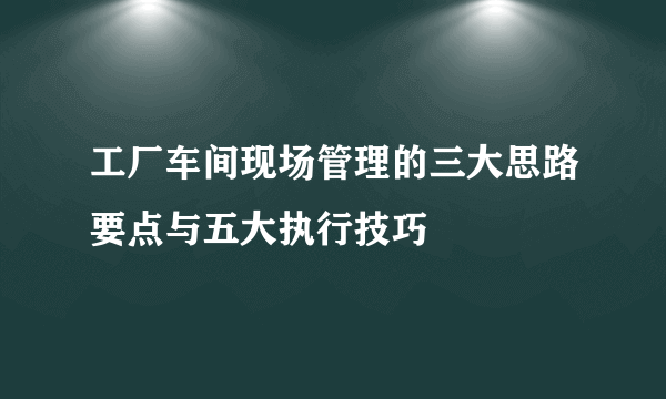 工厂车间现场管理的三大思路要点与五大执行技巧