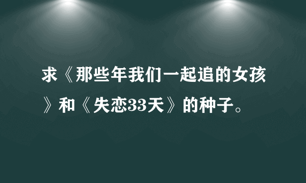 求《那些年我们一起追的女孩》和《失恋33天》的种子。