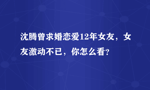 沈腾曾求婚恋爱12年女友，女友激动不已，你怎么看？