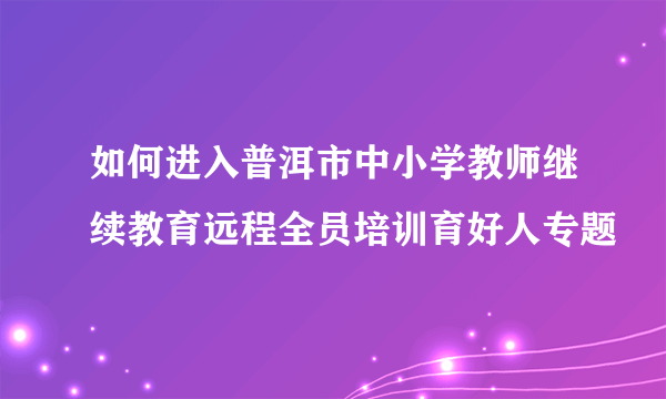 如何进入普洱市中小学教师继续教育远程全员培训育好人专题