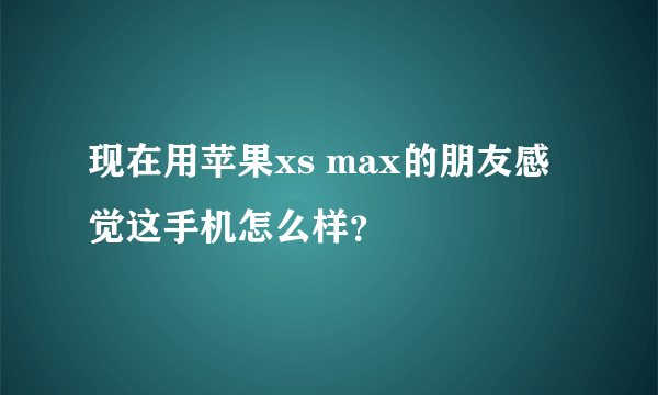 现在用苹果xs max的朋友感觉这手机怎么样？