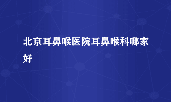 北京耳鼻喉医院耳鼻喉科哪家好