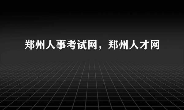 郑州人事考试网，郑州人才网