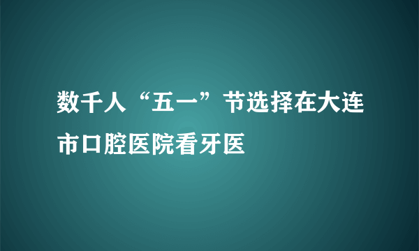 数千人“五一”节选择在大连市口腔医院看牙医