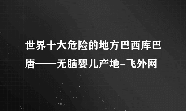 世界十大危险的地方巴西库巴唐——无脑婴儿产地-飞外网