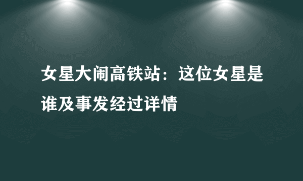 女星大闹高铁站：这位女星是谁及事发经过详情