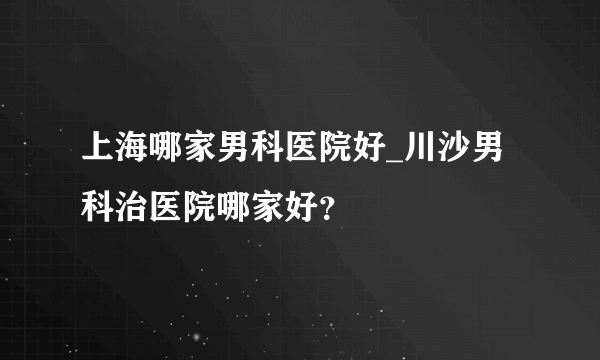 上海哪家男科医院好_川沙男科治医院哪家好？