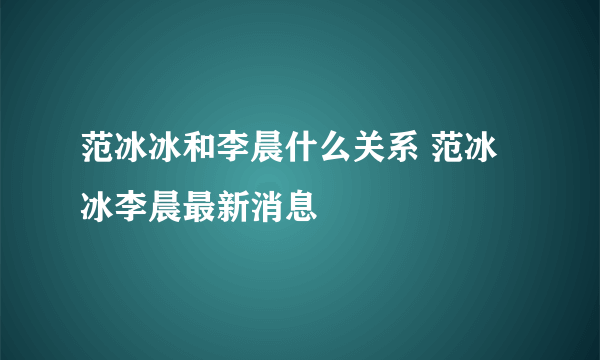 范冰冰和李晨什么关系 范冰冰李晨最新消息