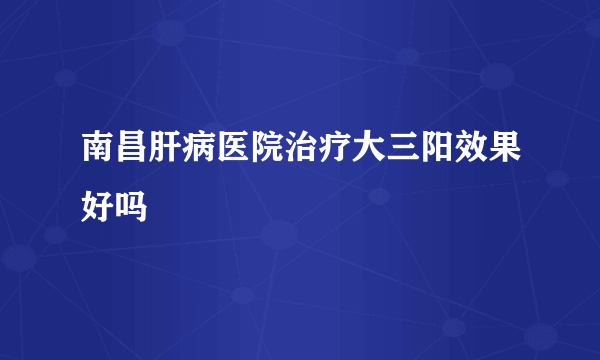 南昌肝病医院治疗大三阳效果好吗