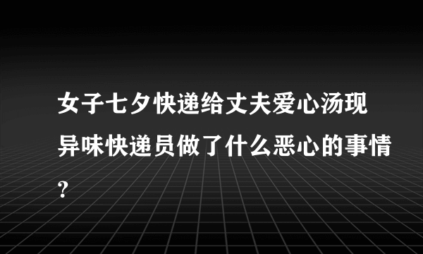 女子七夕快递给丈夫爱心汤现异味快递员做了什么恶心的事情？