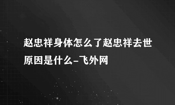 赵忠祥身体怎么了赵忠祥去世原因是什么-飞外网