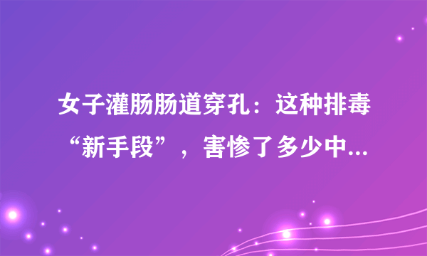 女子灌肠肠道穿孔：这种排毒“新手段”，害惨了多少中国女性？