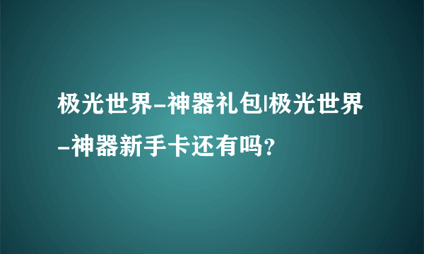 极光世界-神器礼包|极光世界-神器新手卡还有吗？