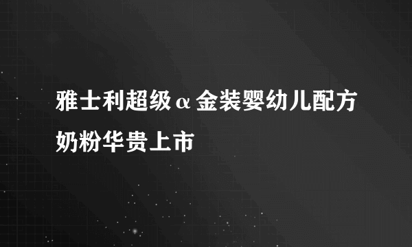 雅士利超级α金装婴幼儿配方奶粉华贵上市