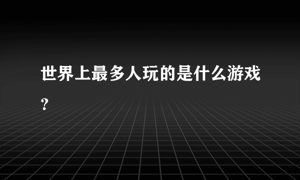 世界上最多人玩的是什么游戏？