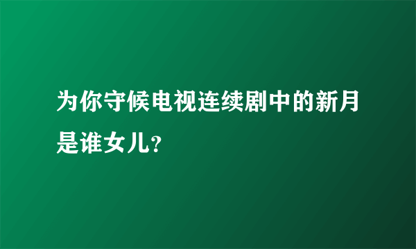 为你守候电视连续剧中的新月是谁女儿？