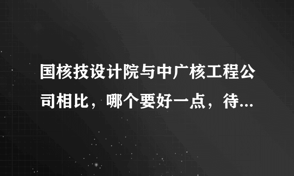 国核技设计院与中广核工程公司相比，哪个要好一点，待遇，发展方面，最好具体一点阿