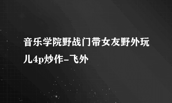 音乐学院野战门带女友野外玩儿4p炒作-飞外