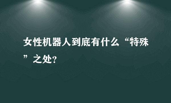 女性机器人到底有什么“特殊”之处？