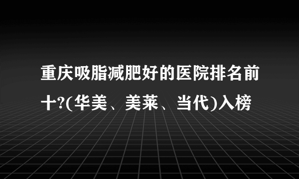 重庆吸脂减肥好的医院排名前十?(华美、美莱、当代)入榜