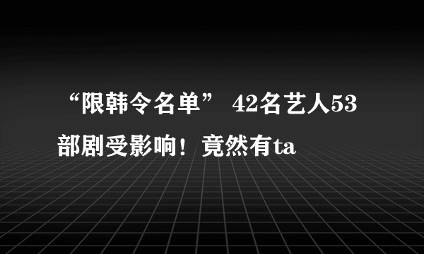 “限韩令名单” 42名艺人53部剧受影响！竟然有ta