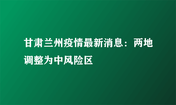 甘肃兰州疫情最新消息：两地调整为中风险区