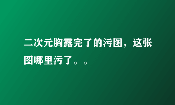 二次元胸露完了的污图，这张图哪里污了。。