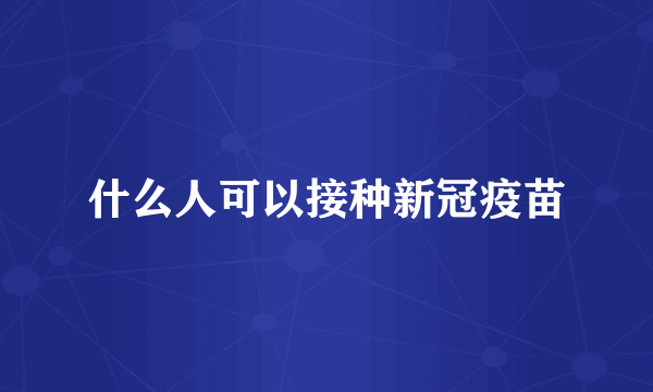 什么人可以接种新冠疫苗