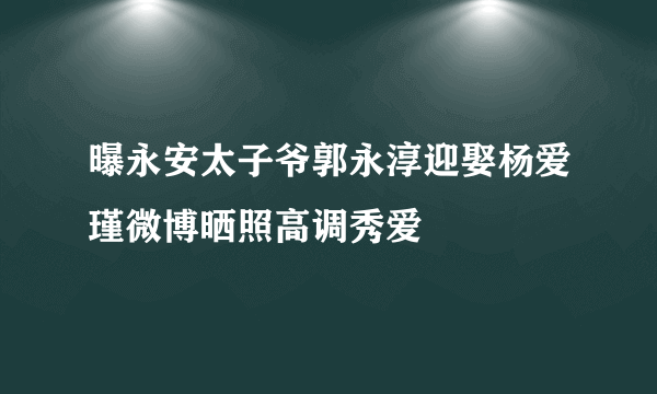 曝永安太子爷郭永淳迎娶杨爱瑾微博晒照高调秀爱