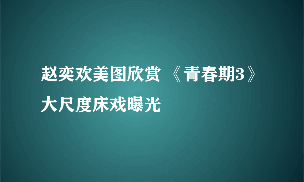 赵奕欢美图欣赏 《青春期3》大尺度床戏曝光