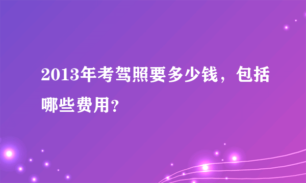 2013年考驾照要多少钱，包括哪些费用？