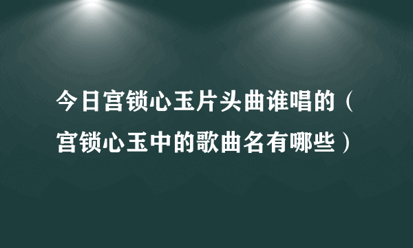 今日宫锁心玉片头曲谁唱的（宫锁心玉中的歌曲名有哪些）