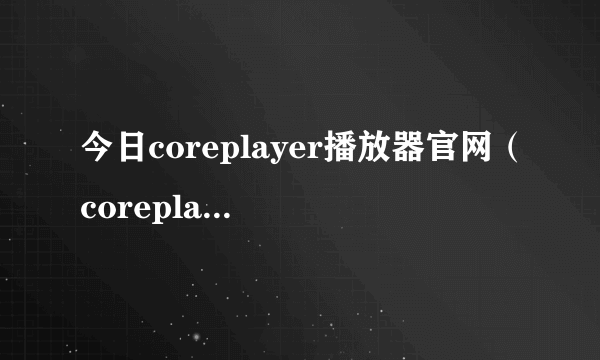 今日coreplayer播放器官网（coreplayer安卓）