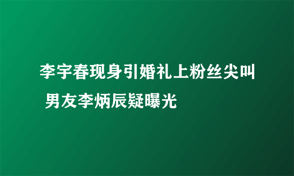 李宇春现身引婚礼上粉丝尖叫 男友李炳辰疑曝光