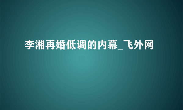 李湘再婚低调的内幕_飞外网