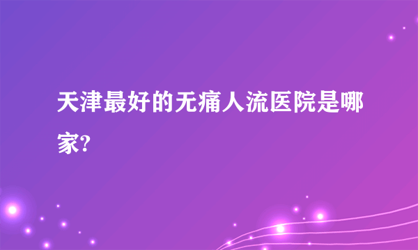 天津最好的无痛人流医院是哪家?