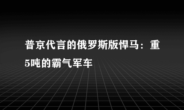 普京代言的俄罗斯版悍马：重5吨的霸气军车