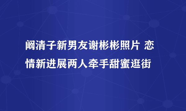 阚清子新男友谢彬彬照片 恋情新进展两人牵手甜蜜逛街