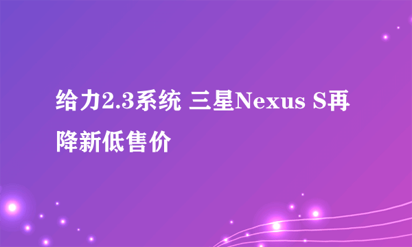 给力2.3系统 三星Nexus S再降新低售价