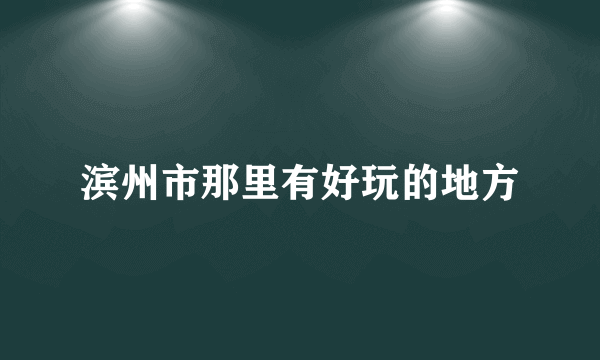 滨州市那里有好玩的地方