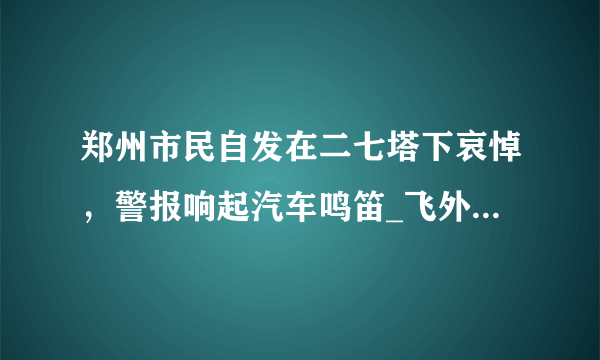 郑州市民自发在二七塔下哀悼，警报响起汽车鸣笛_飞外网视频_飞外网