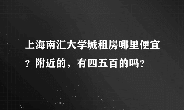 上海南汇大学城租房哪里便宜？附近的，有四五百的吗？