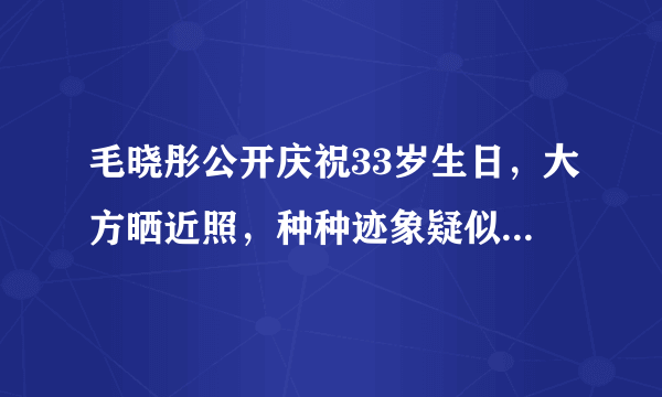 毛晓彤公开庆祝33岁生日，大方晒近照，种种迹象疑似透露新恋情