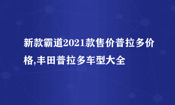 新款霸道2021款售价普拉多价格,丰田普拉多车型大全