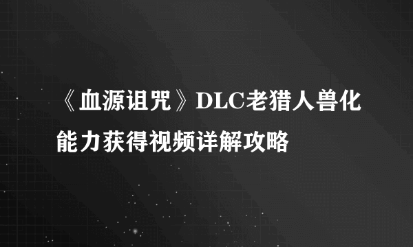 《血源诅咒》DLC老猎人兽化能力获得视频详解攻略