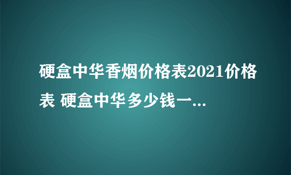 硬盒中华香烟价格表2021价格表 硬盒中华多少钱一条最新价格