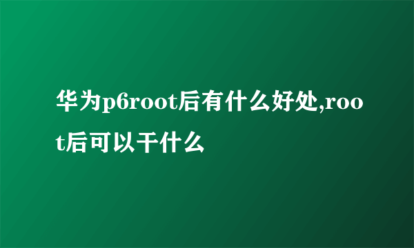 华为p6root后有什么好处,root后可以干什么